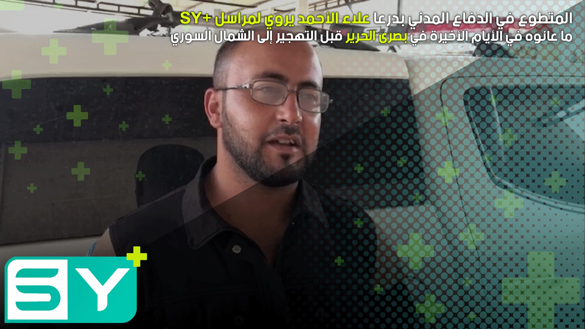 المتطوع في الدفاع المدني بدرعا علاء الأحمد يروي لمراسل SY+ ما عانوه في الأيام الأخيرة في بصرى الحرير قبل التهجير إلى الشمال السوري